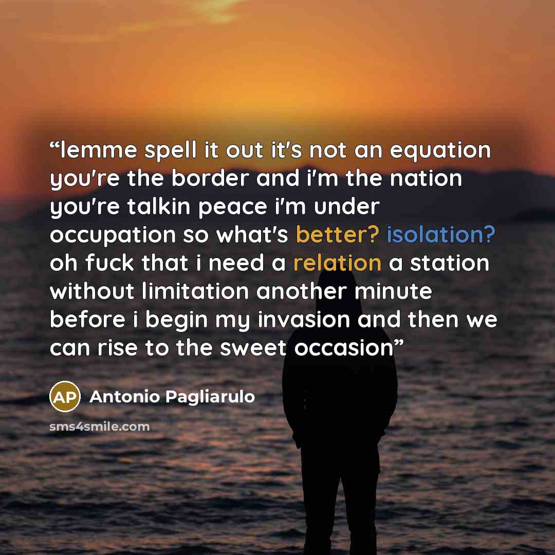 “lemme spell it out it's not an equation you're the border and i'm the nation you're talkin peace i'm under occupation so what's better? isolation? oh fuck that i need a relation a station without limitation another minute before i begin my invasion and then we can rise to the sweet occasion” quote by Antonio Pagliarulo