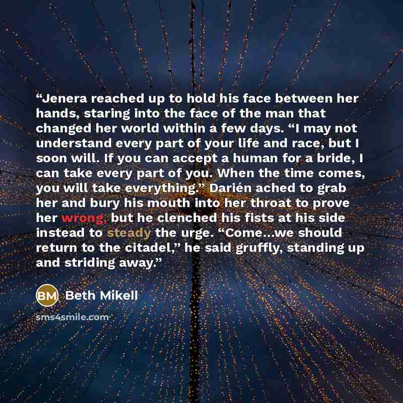 “Jenera reached up to hold his face between her hands, staring into the face of the man that changed her world within a few days. “I may not understand every part of your life and race, but I soon will. If you can accept a human for a bride, I can take every part of you. When the time comes, you…” quote by Beth Mikell