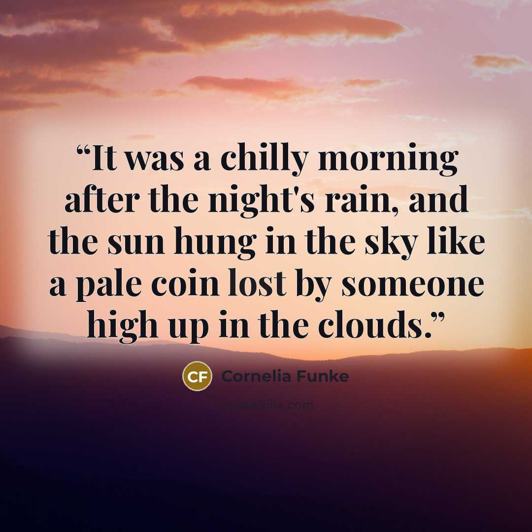 “It was a chilly morning after the night's rain, and the sun hung in the sky like a pale coin lost by someone high up in the clouds.” quote by Cornelia Funke