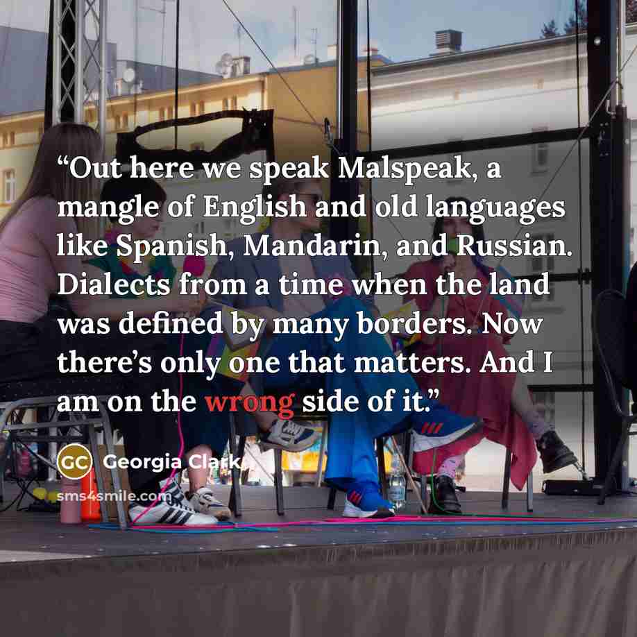 “Out here we speak Malspeak, a mangle of English and old languages like Spanish, Mandarin, and Russian. Dialects from a time when the land was defined by many borders. Now there’s only one that matters. And I am on the wrong side of it.” quote by Georgia Clark