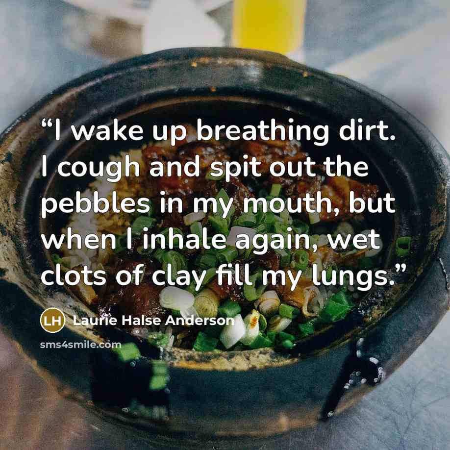 “I wake up breathing dirt. I cough and spit out the pebbles in my mouth, but when I inhale again, wet clots of clay fill my lungs.” quote by Laurie Halse Anderson