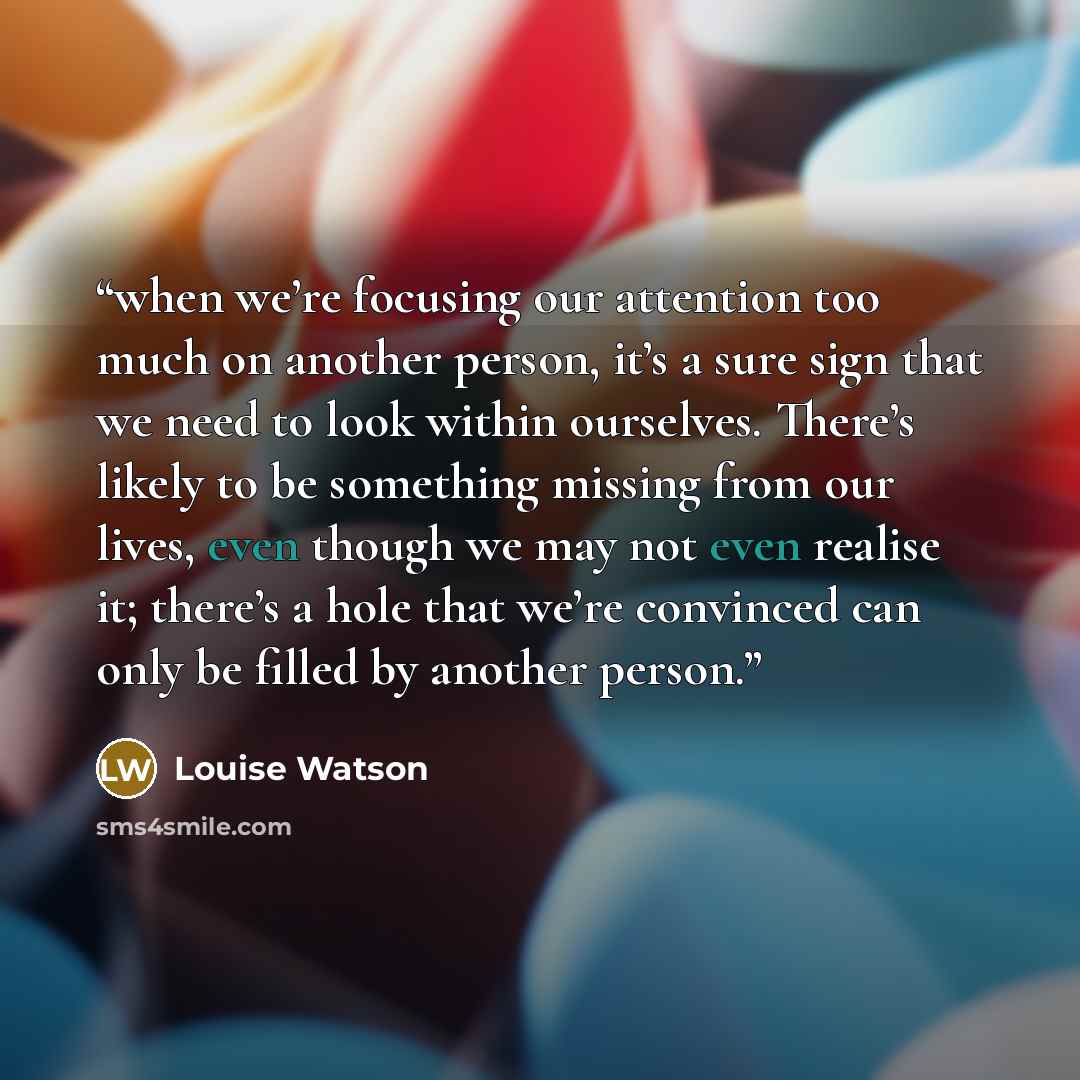 “when we’re focusing our attention too much on another person, it’s a sure sign that we need to look within ourselves. There’s likely to be something missing from our lives, even though we may not even realise it; there’s a hole that we’re convinced can only be filled by another person.” quote by Louise Watson