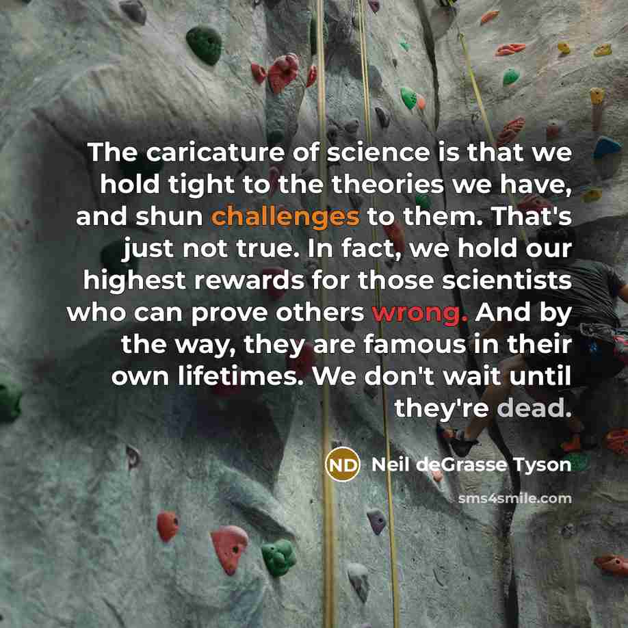 “The caricature of science is that we hold tight to the theories we have, and shun challenges to them. That's just not true. In fact, we hold our highest rewards for those scientists who can prove others wrong. And by the way, they are famous in their own lifetimes. We don't wait until they're dead.” quote by Neil deGrasse Tyson