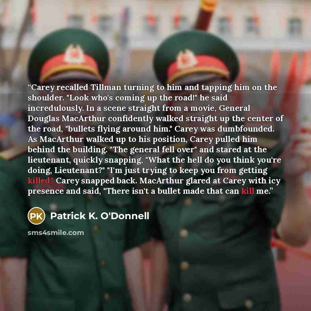 “Carey recalled Tillman turning to him and tapping him on the shoulder. "Look who's coming up the road!" he said incredulously. In a scene straight from a movie, General Douglas MacArthur confidently walked straight up the center of the road, "bullets flying around him." Carey was dumbfounded. As…” quote by Patrick K. O'Donnell