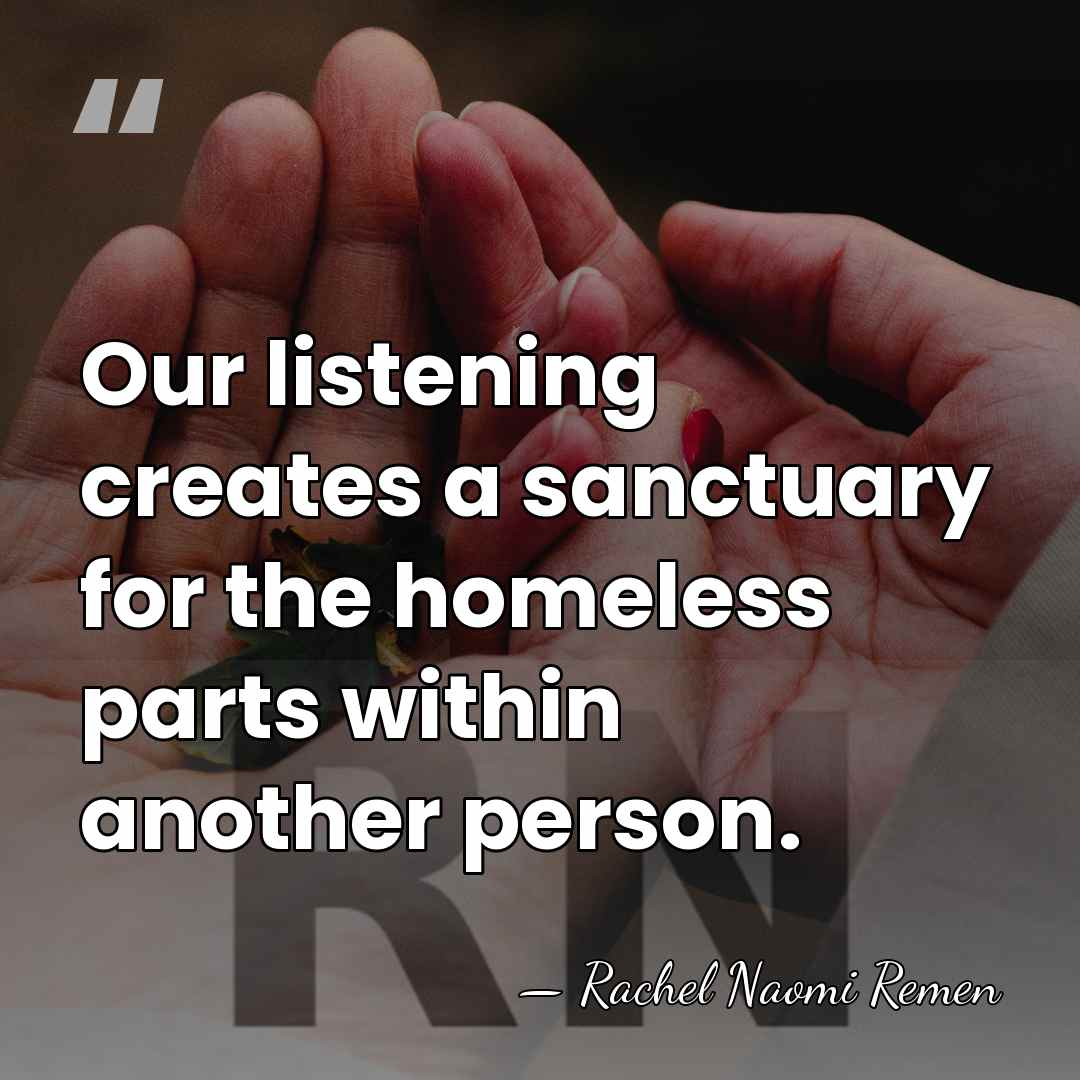 Our listening creates a sanctuary for the homeless parts within another person. - Rachel Naomi Remen