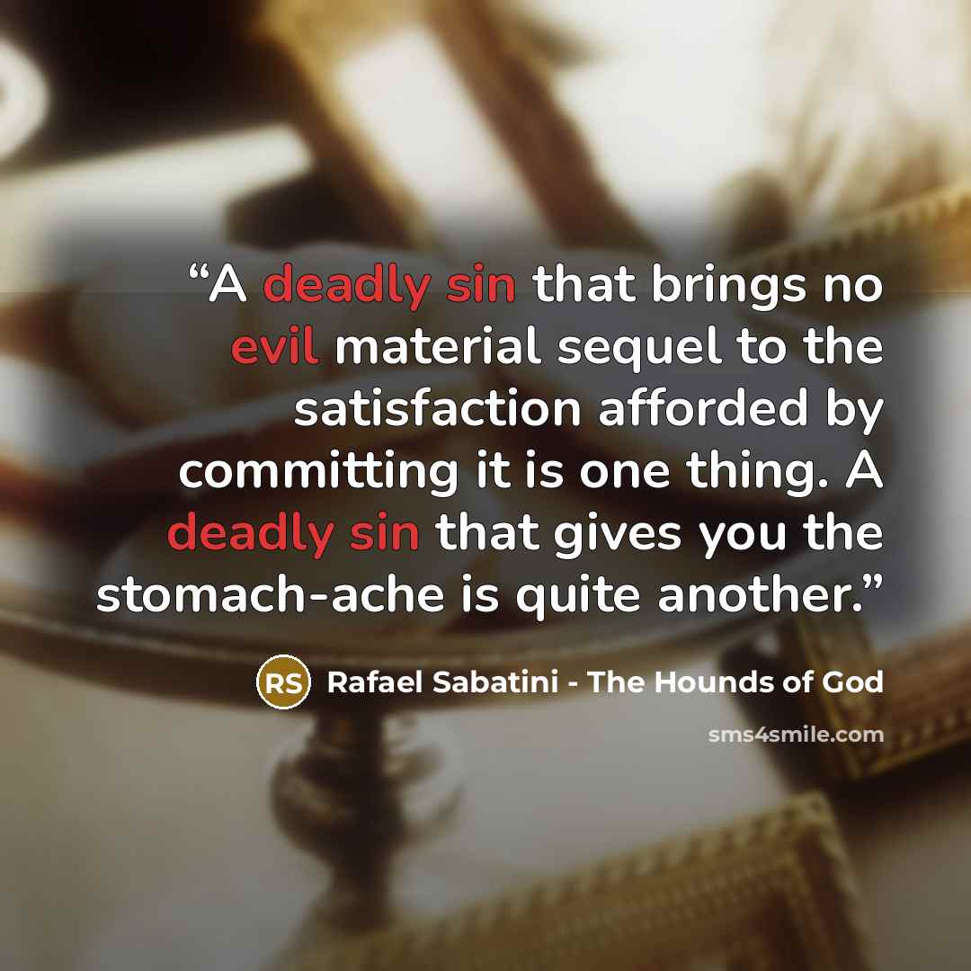 “A deadly sin that brings no evil material sequel to the satisfaction afforded by committing it is one thing. A deadly sin that gives you the stomach-ache is quite another.” quote by Rafael Sabatini - The Hounds of God
