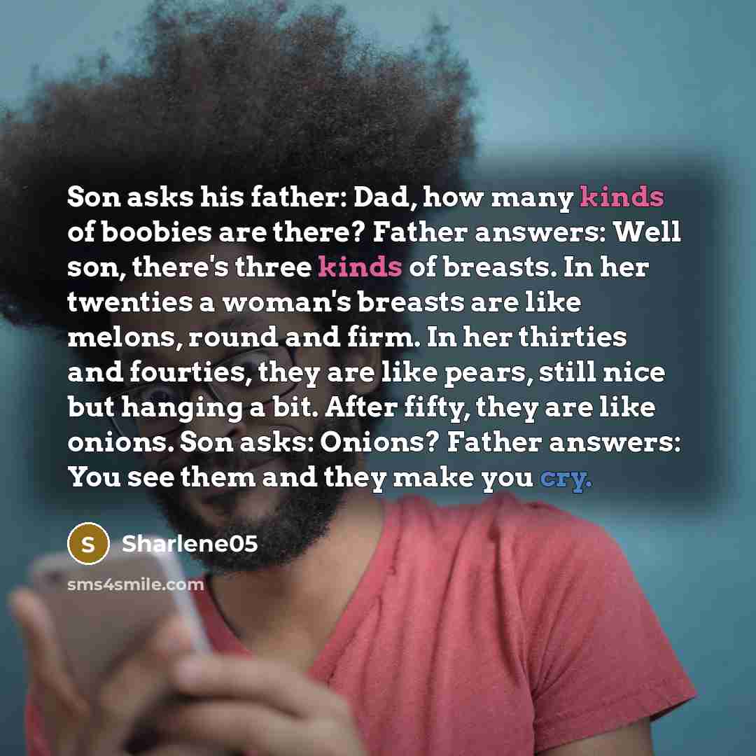 “Son asks his father: Dad, how many kinds of boobies are there? Father answers: Well son, there's three kinds of breasts. In her twenties a woman's breasts are like melons, round and firm. In her thirties and fourties, they are like pears, still nice but hanging a bit. After fifty, they are like…” quote by Sharlene05