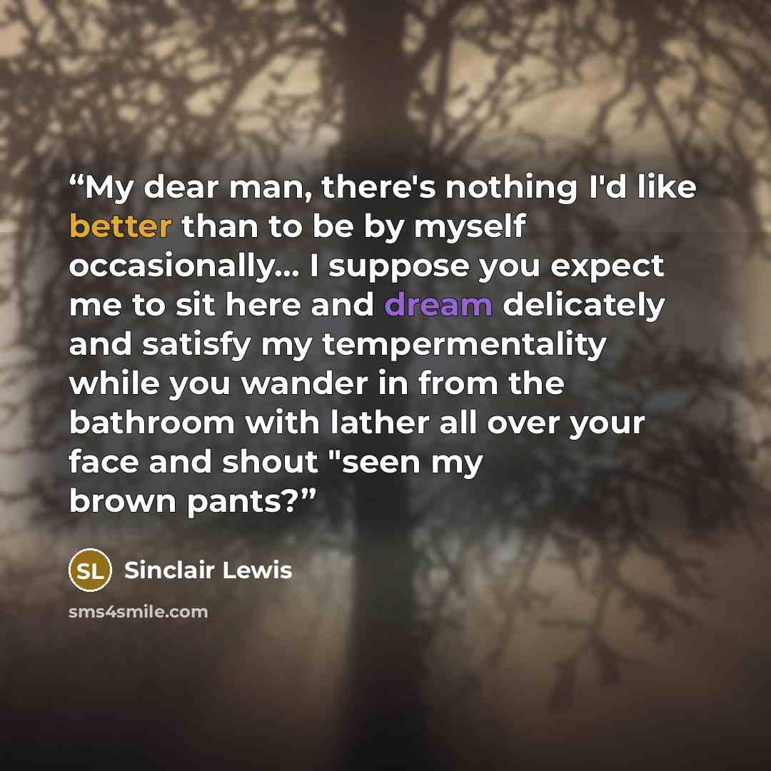 “My dear man, there's nothing I'd like better than to be by myself occasionally... I suppose you expect me to sit here and dream delicately and satisfy my tempermentality while you wander in from the bathroom with lather all over your face and shout "seen my brown pants?” quote by Sinclair Lewis