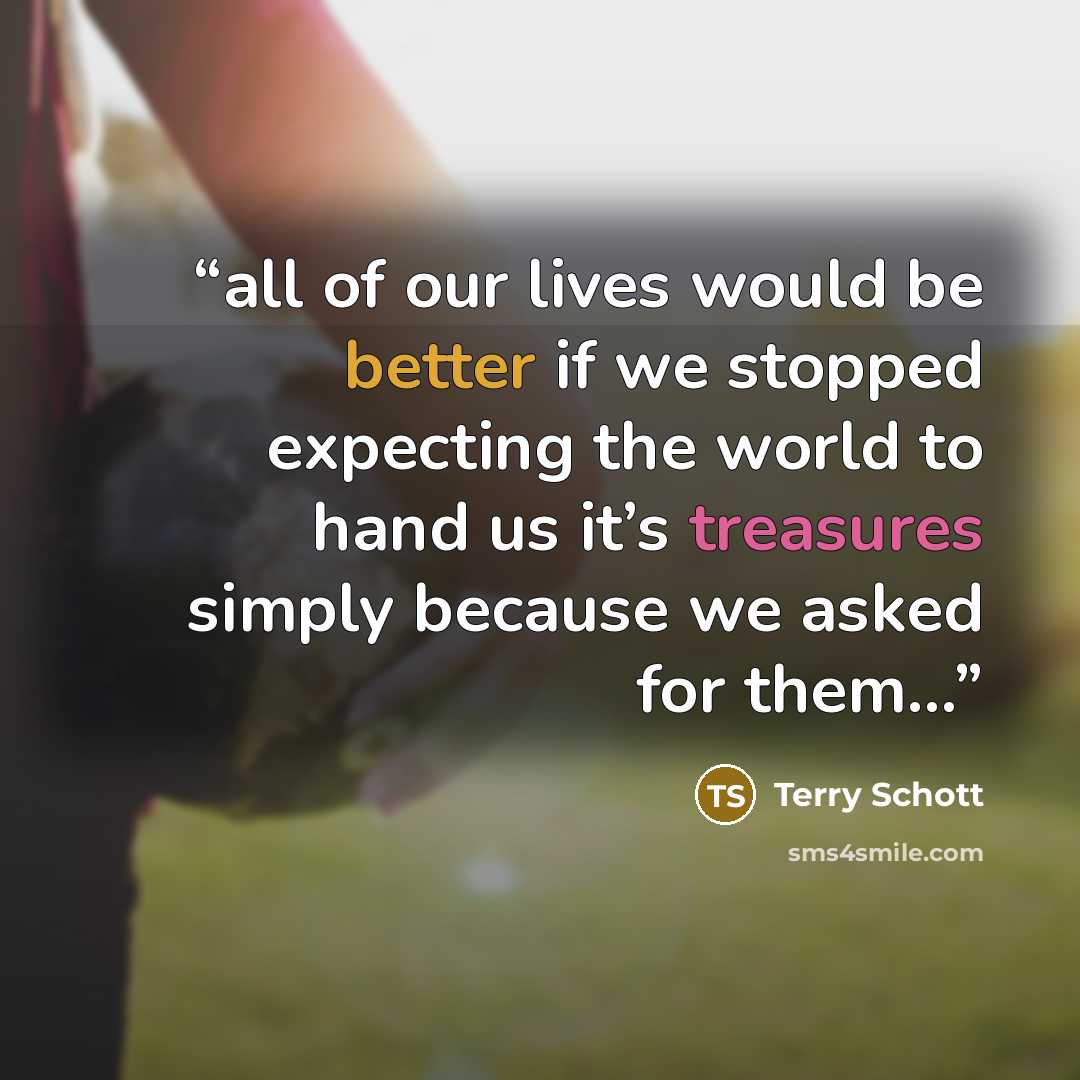 “all of our lives would be better if we stopped expecting the world to hand us it’s treasures simply because we asked for them…” quote by Terry Schott