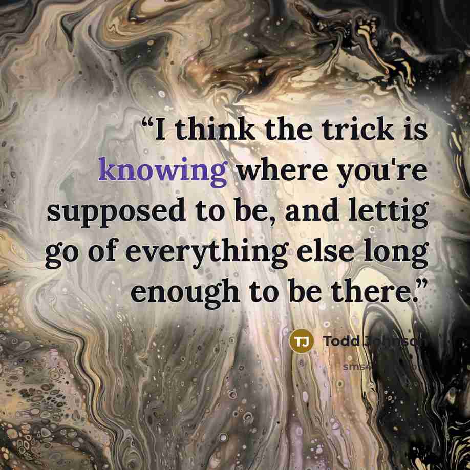 “I think the trick is knowing where you're supposed to be, and lettig go of everything else long enough to be there.” quote by Todd Johnson