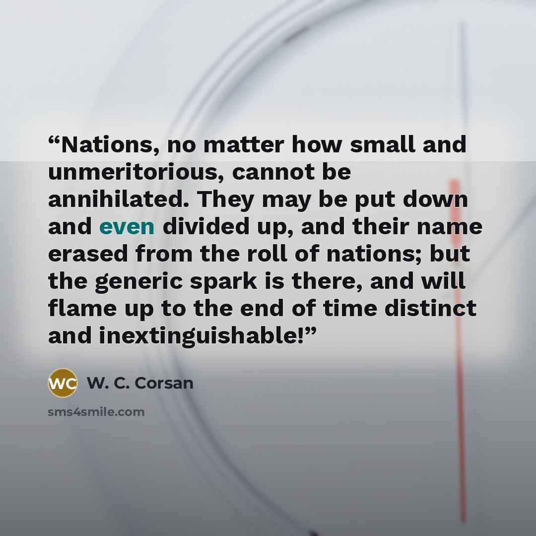 “Nations, no matter how small and unmeritorious, cannot be annihilated. They may be put down and even divided up, and their name erased from the roll of nations; but the generic spark is there, and will flame up to the end of time distinct and inextinguishable!” quote by W. C. Corsan
