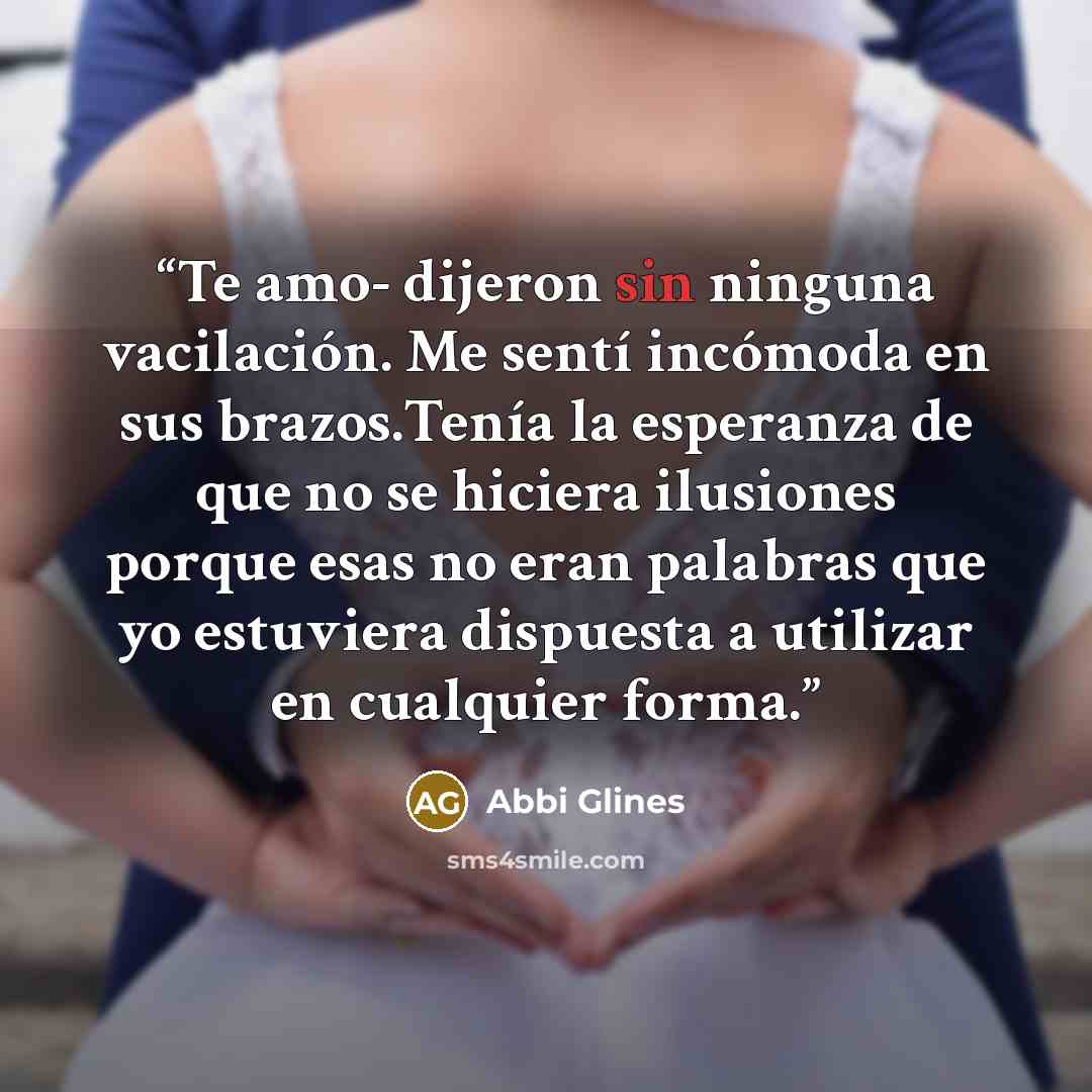 “Te amo- dijeron sin ninguna vacilación. Me sentí incómoda en sus brazos.Tenía la esperanza de que no se hiciera ilusiones porque esas no eran palabras que yo estuviera dispuesta a utilizar en cualquier forma.” quote by Abbi Glines