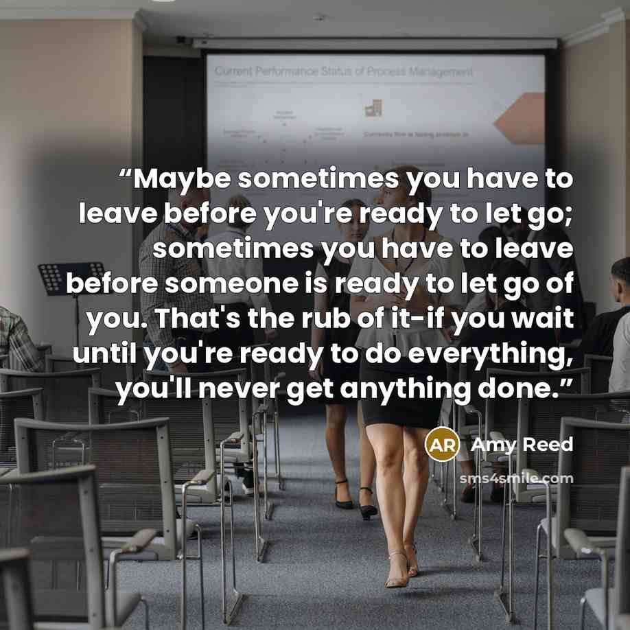 “Maybe sometimes you have to leave before you're ready to let go; sometimes you have to leave before someone is ready to let go of you. That's the rub of it-if you wait until you're ready to do everything, you'll never get anything done.” quote by Amy Reed
