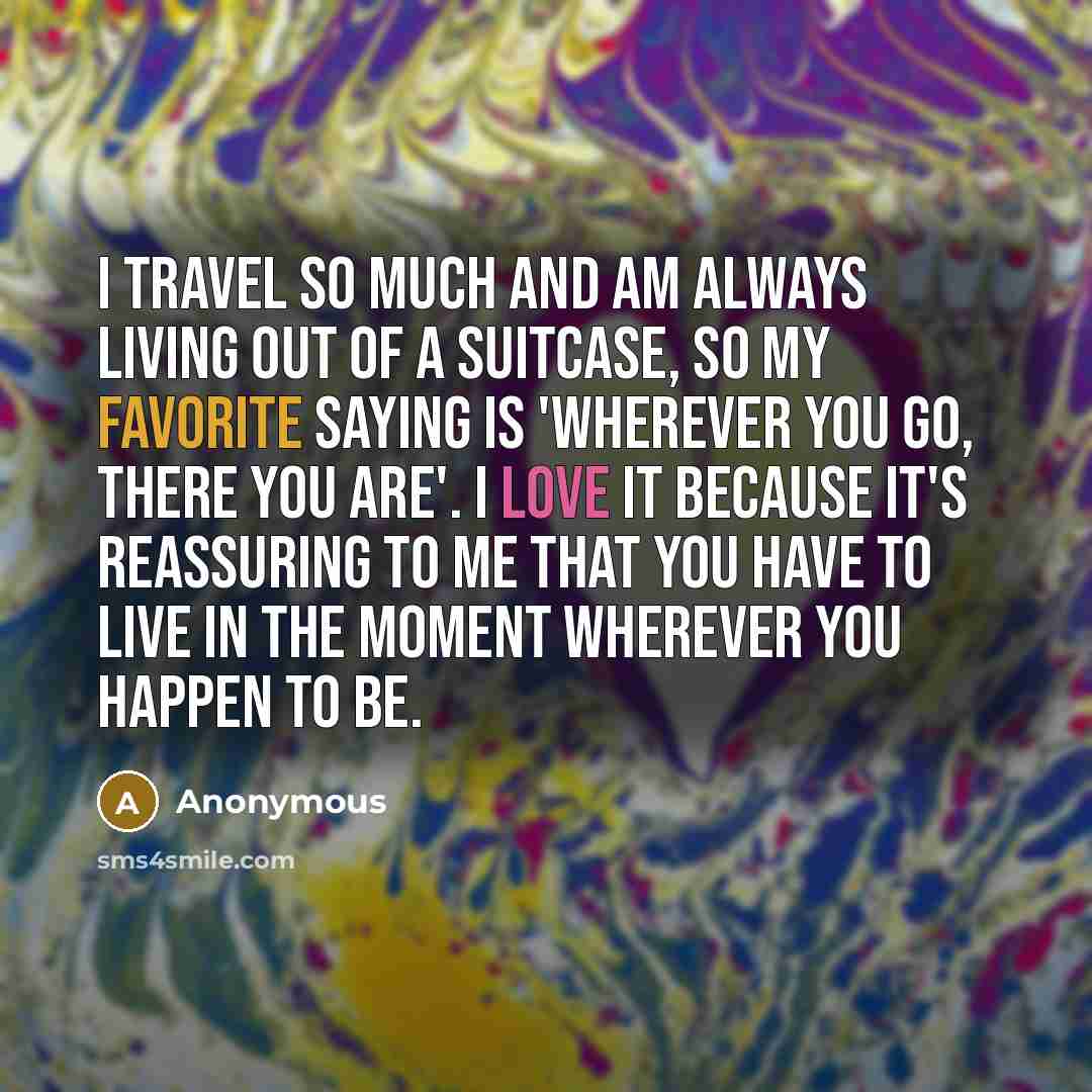 “I travel so much and am always living out of a suitcase, so my favorite saying is 'Wherever you go, there you are'. I love it because it's reassuring to me that you have to live in the moment wherever you happen to be.” quote by Anonymous