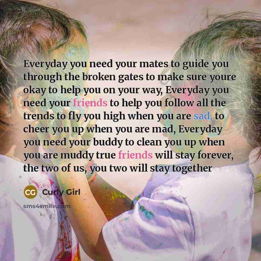 “Everyday you need your mates to guide you through the broken gates to make sure youre okay to help you on your way, Everyday you need your friends to help you follow all the trends to fly you high when you are sad, to cheer you up when you are mad, Everyday you need your buddy to clean you up when…” quote by Curly Girl