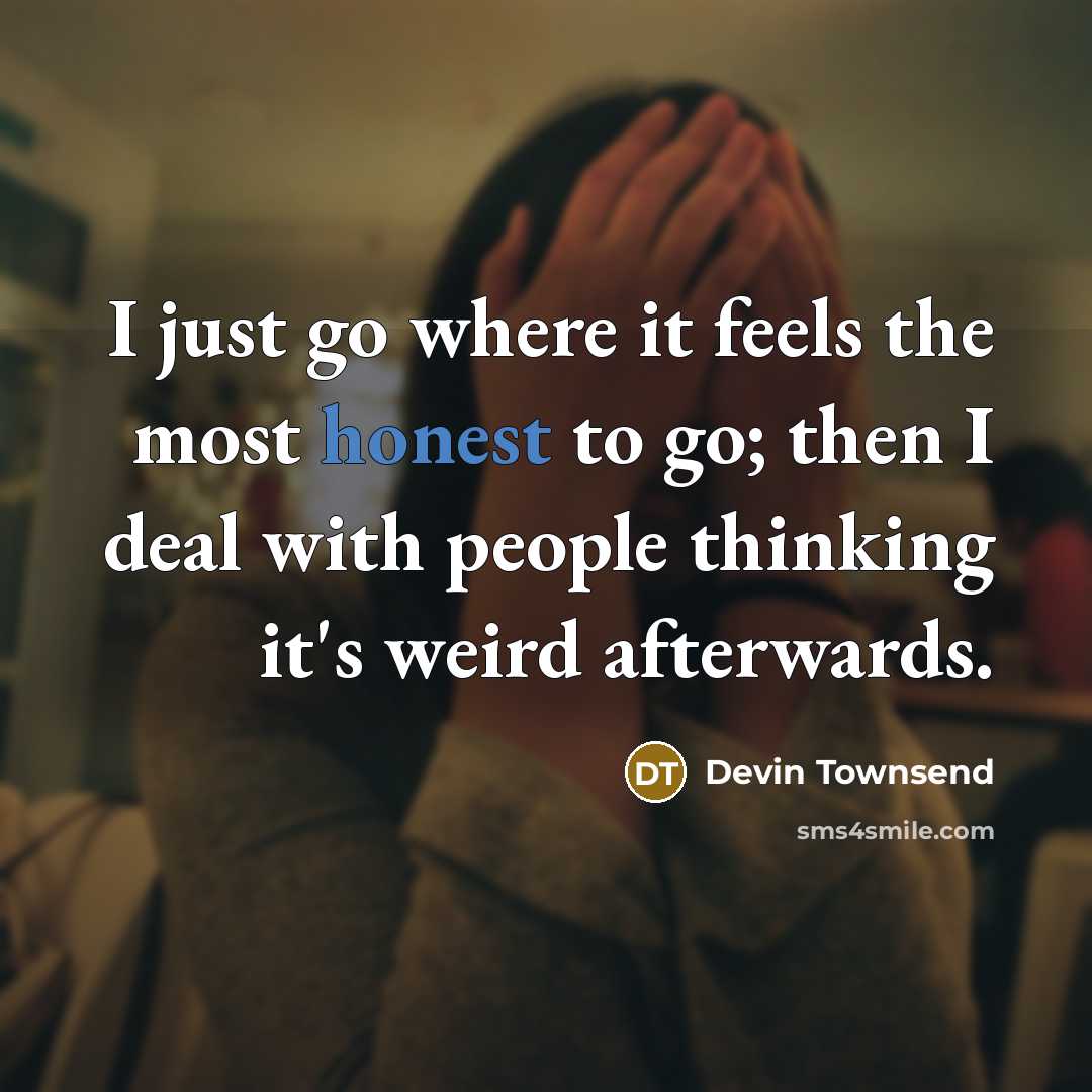 “I just go where it feels the most honest to go; then I deal with people thinking it's weird afterwards.” quote by Devin Townsend