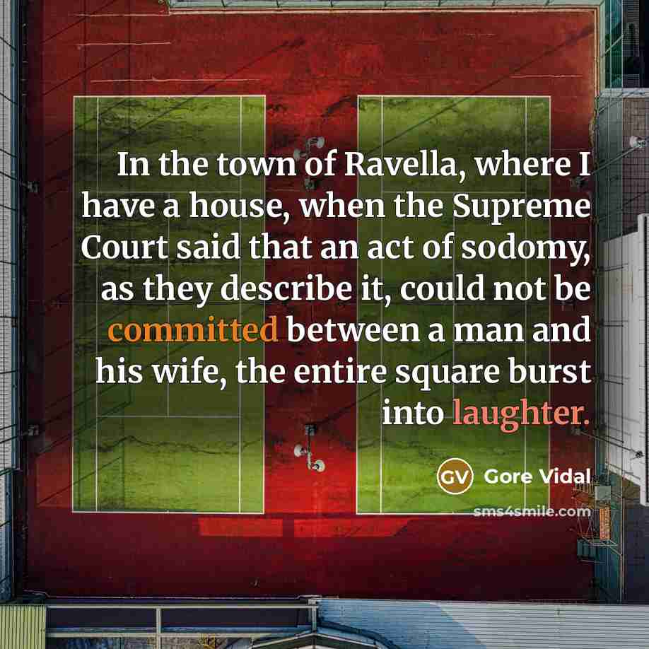“In the town of Ravella, where I have a house, when the Supreme Court said that an act of sodomy, as they describe it, could not be committed between a man and his wife, the entire square burst into laughter.” quote by Gore Vidal