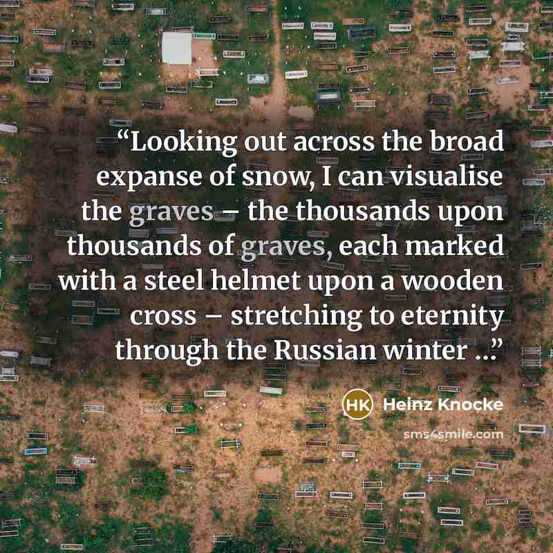“Looking out across the broad expanse of snow, I can visualise the graves – the thousands upon thousands of graves, each marked with a steel helmet upon a wooden cross – stretching to eternity through the Russian winter …” quote by Heinz Knocke