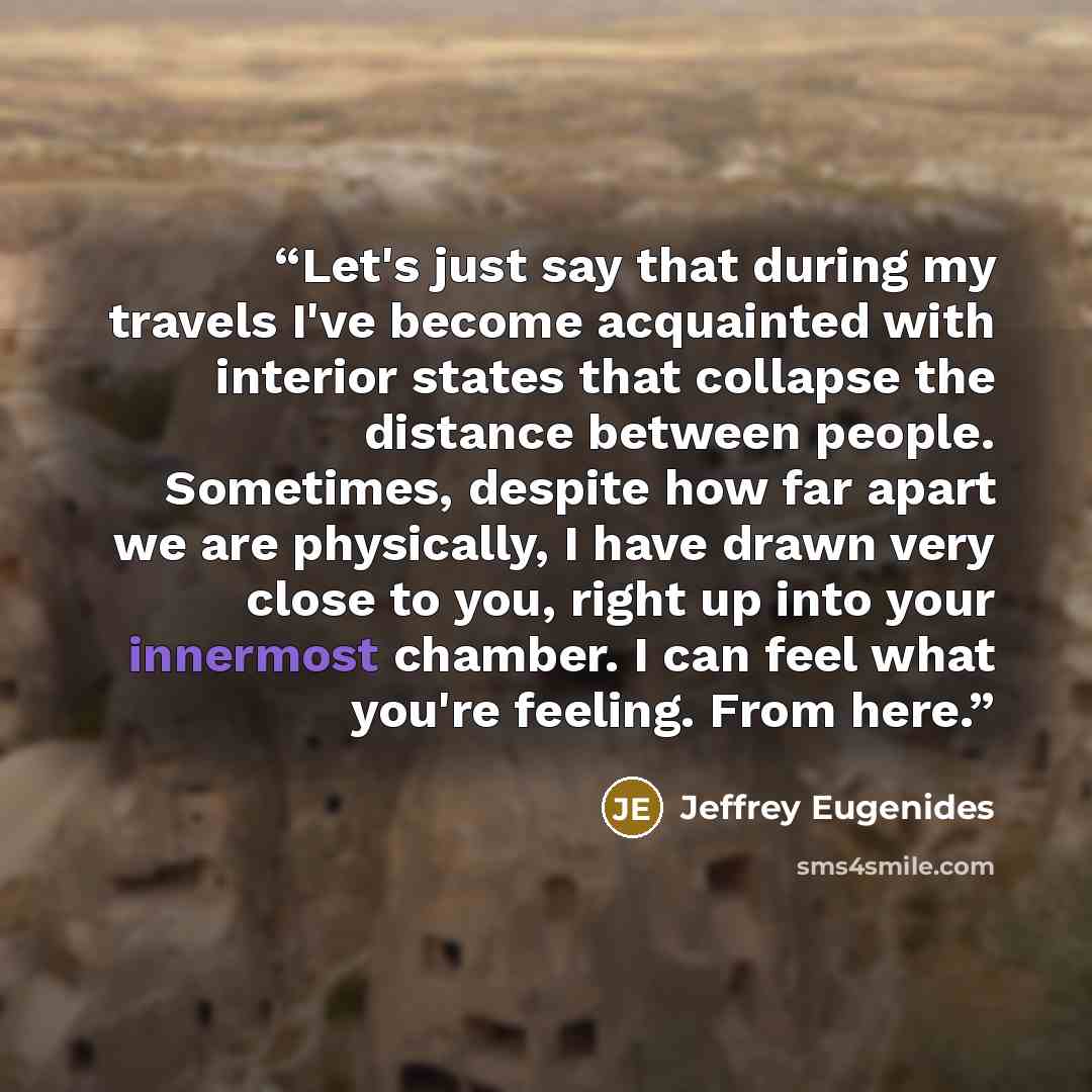 “Let's just say that during my travels I've become acquainted with interior states that collapse the distance between people. Sometimes, despite how far apart we are physically, I have drawn very close to you, right up into your innermost chamber. I can feel what you're feeling. From here.” quote by Jeffrey Eugenides