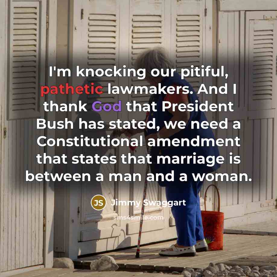 “I'm knocking our pitiful, pathetic lawmakers. And I thank God that President Bush has stated, we need a Constitutional amendment that states that marriage is between a man and a woman.” quote by Jimmy Swaggart