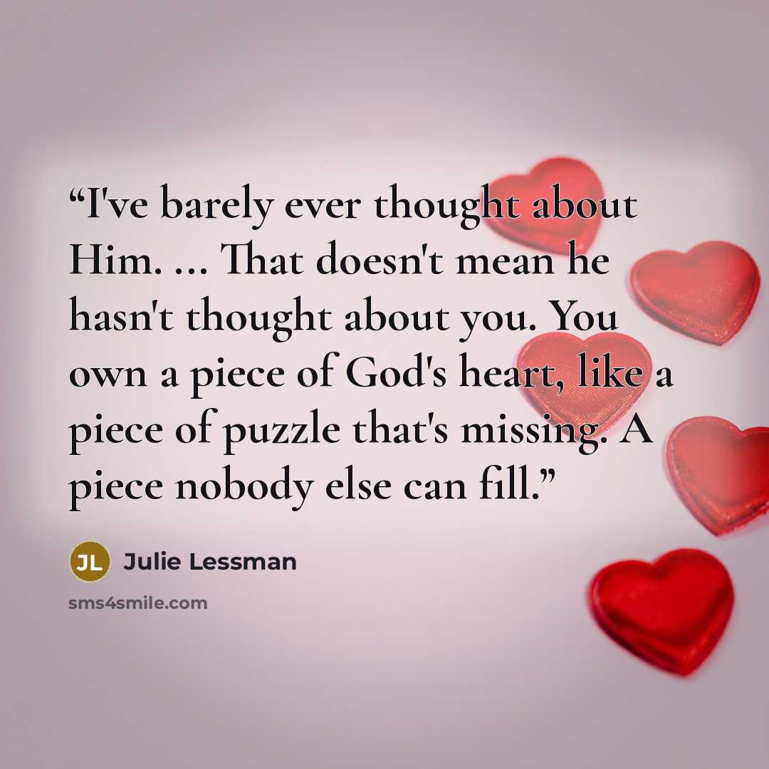 “I've barely ever thought about Him. ... That doesn't mean he hasn't thought about you. You own a piece of God's heart, like a piece of puzzle that's missing. A piece nobody else can fill.” quote by Julie Lessman