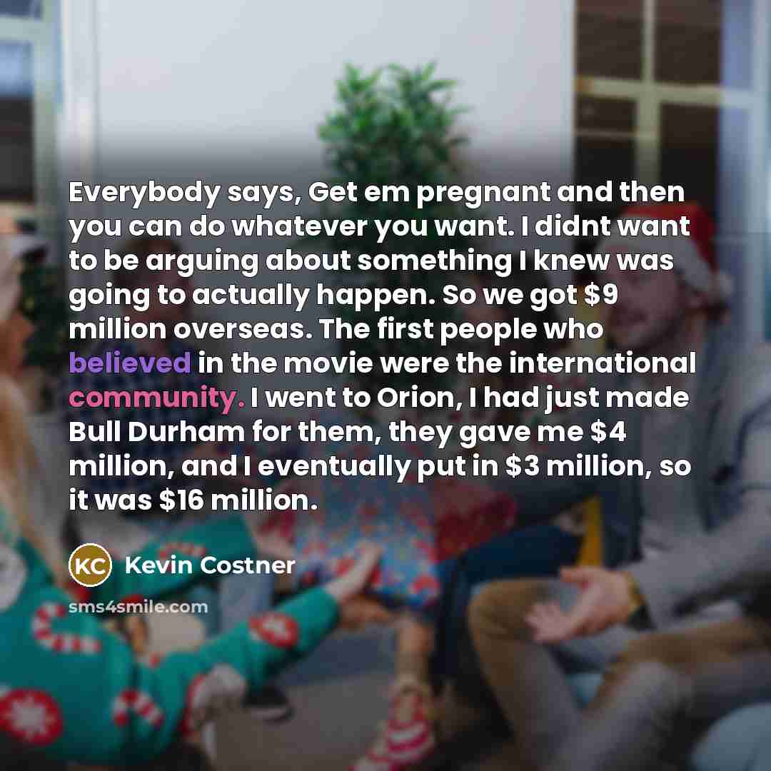 “Everybody says, Get em pregnant and then you can do whatever you want. I didnt want to be arguing about something I knew was going to actually happen. So we got $9 million overseas. The first people who believed in the movie were the international community. I went to Orion, I had just made Bull…” quote by Kevin Costner