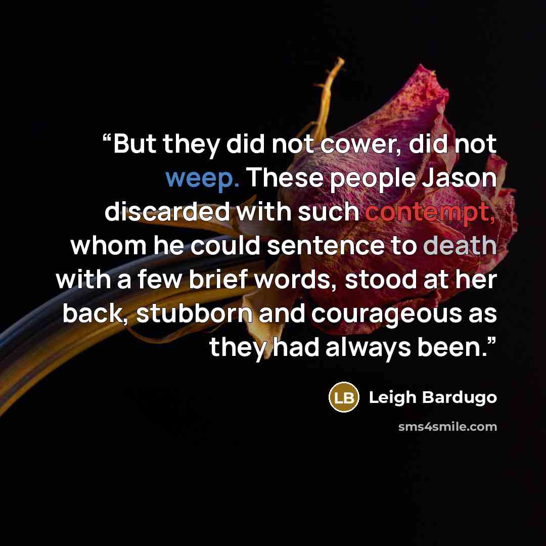 “But they did not cower, did not weep. These people Jason discarded with such contempt, whom he could sentence to death with a few brief words, stood at her back, stubborn and courageous as they had always been.” quote by Leigh Bardugo