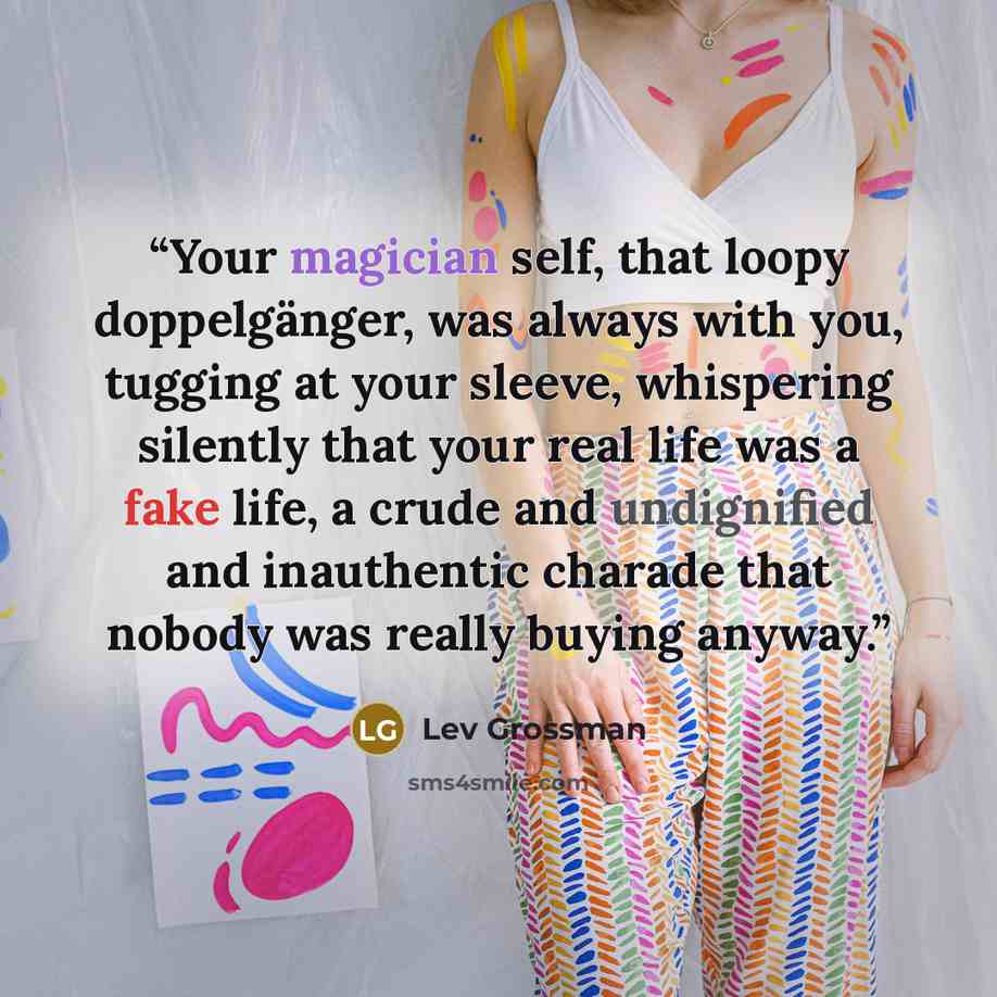 “Your magician self, that loopy doppelgänger, was always with you, tugging at your sleeve, whispering silently that your real life was a fake life, a crude and undignified and inauthentic charade that nobody was really buying anyway.” quote by Lev Grossman