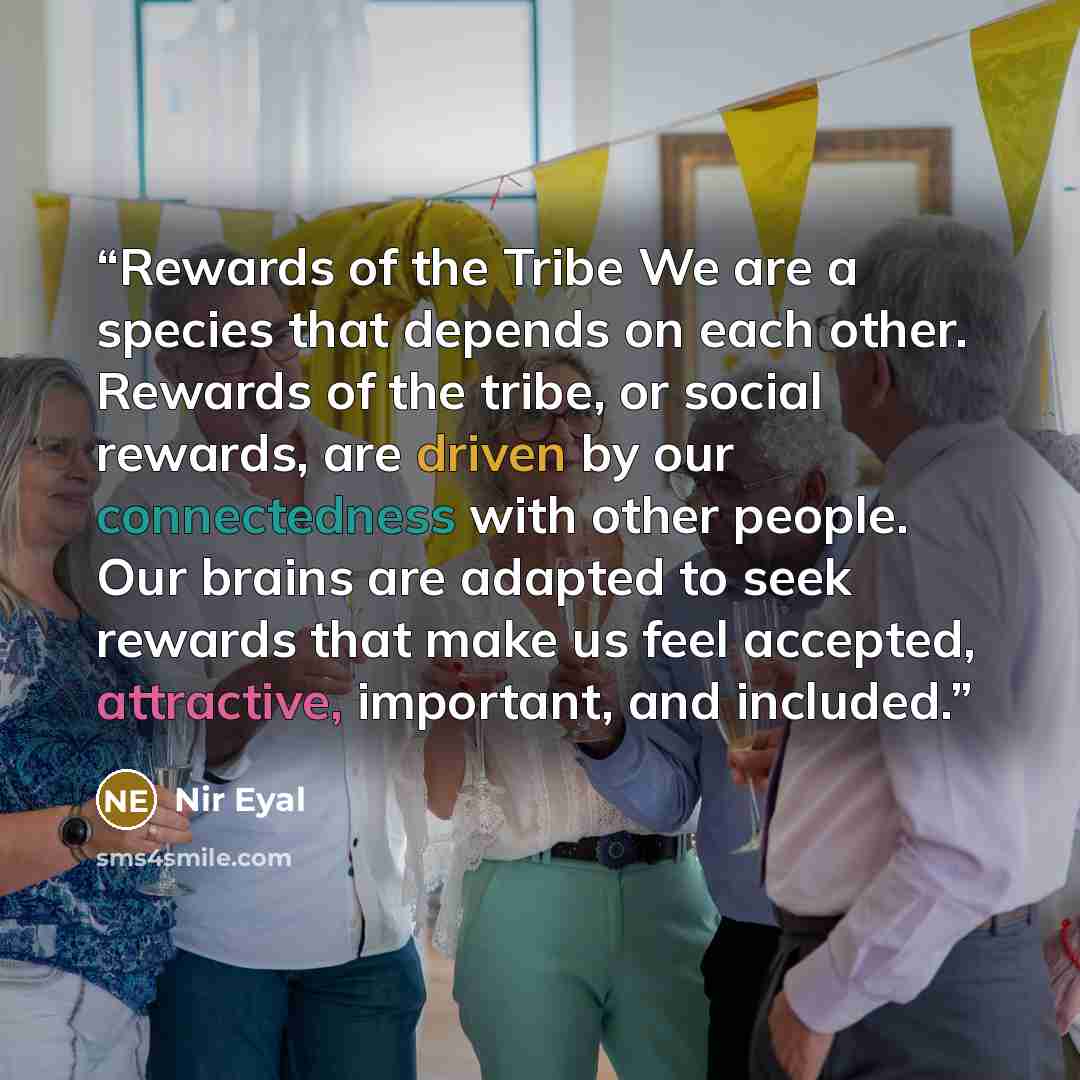 “Rewards of the Tribe We are a species that depends on each other. Rewards of the tribe, or social rewards, are driven by our connectedness with other people. Our brains are adapted to seek rewards that make us feel accepted, attractive, important, and included.” quote by Nir Eyal