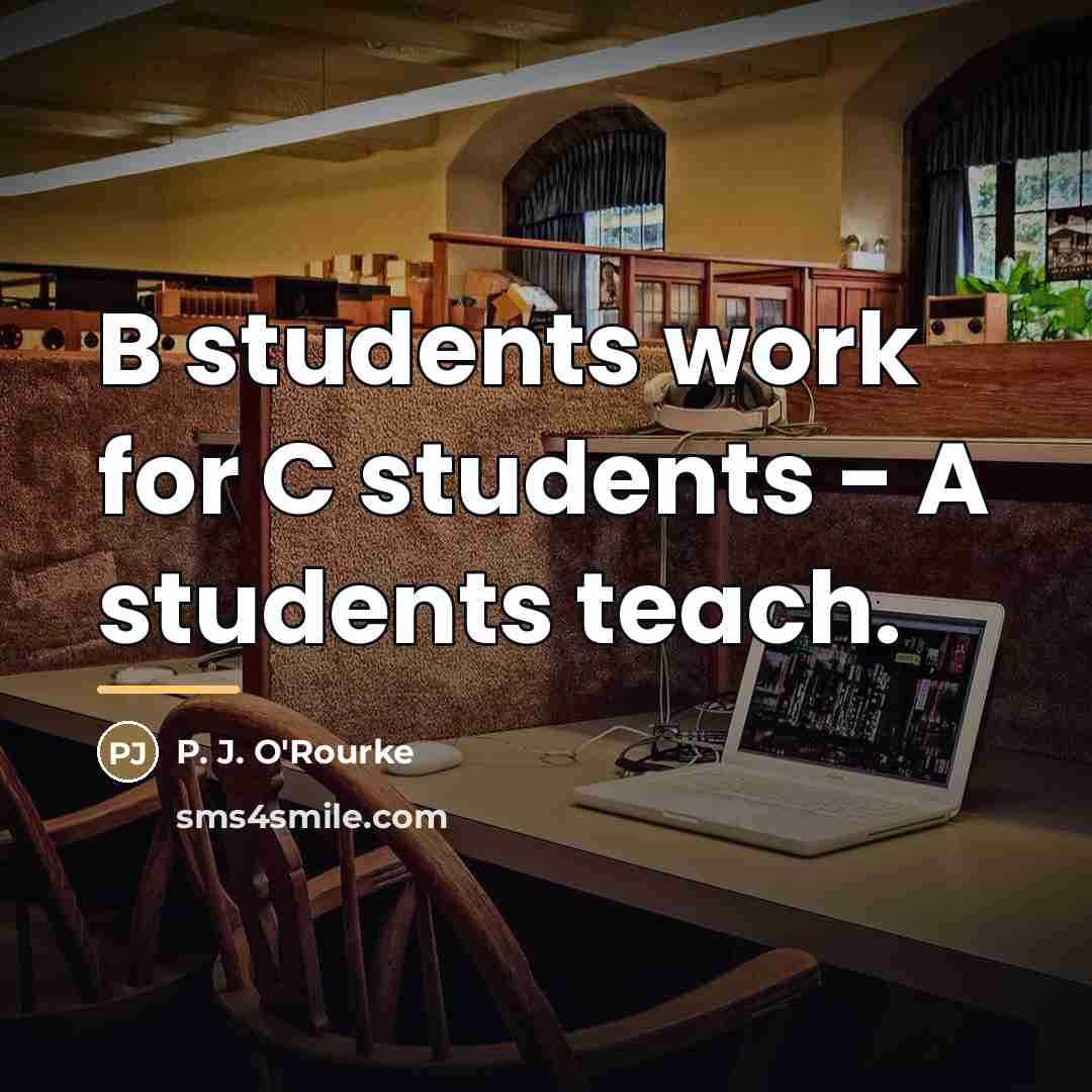 “B students work for C students - A students teach.…” quote by P. J. O'Rourke