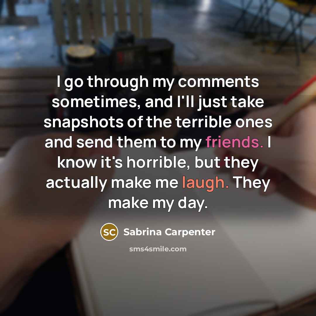 “I go through my comments sometimes, and I'll just take snapshots of the terrible ones and send them to my friends. I know it's horrible, but they actually make me laugh. They make my day.” quote by Sabrina Carpenter