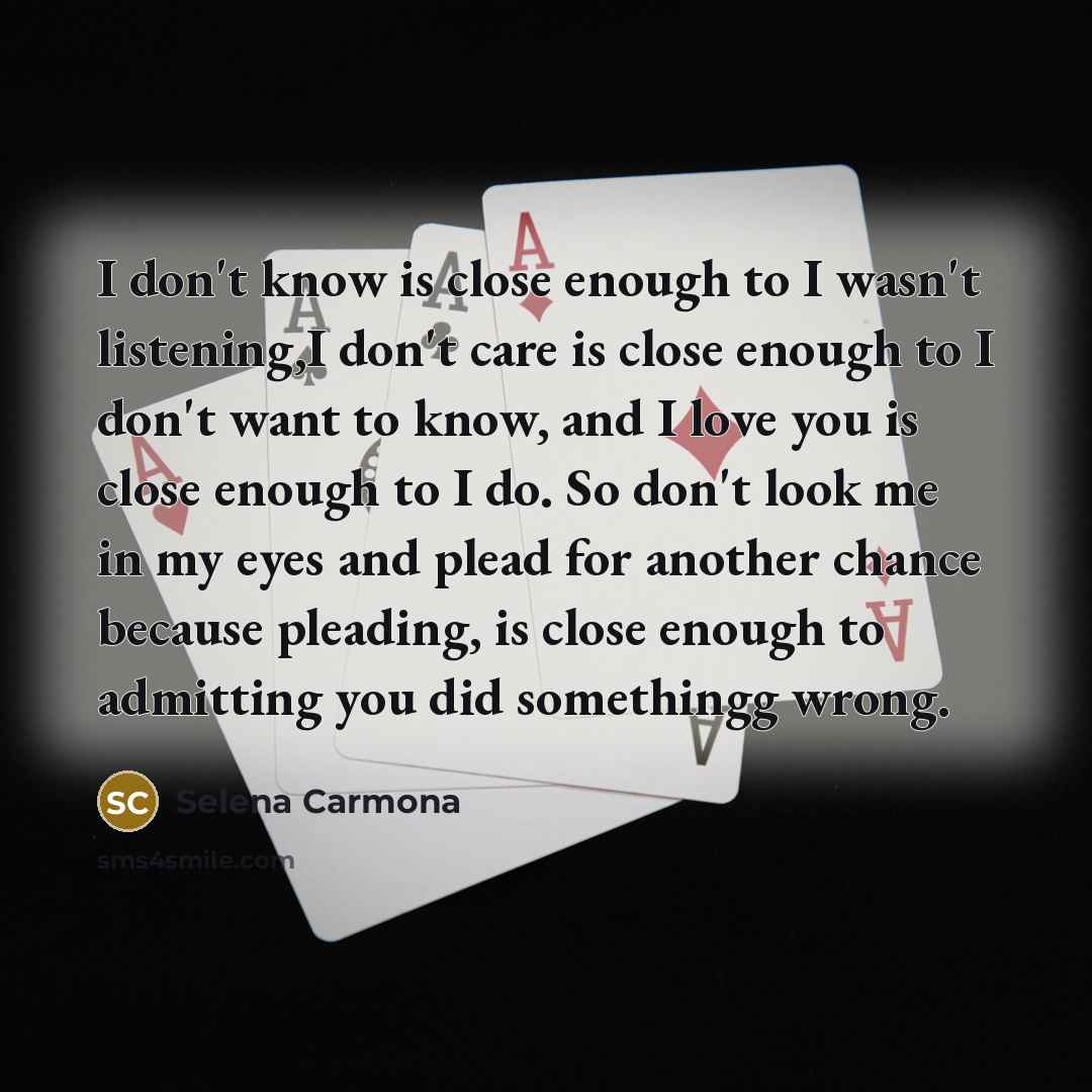 “I don't know is close enough to I wasn't listening,I don't care is close enough to I don't want to know, and I love you is close enough to I do. So don't look me in my eyes and plead for another chance because pleading, is close enough to admitting you did somethingg wrong.” quote by Selena Carmona