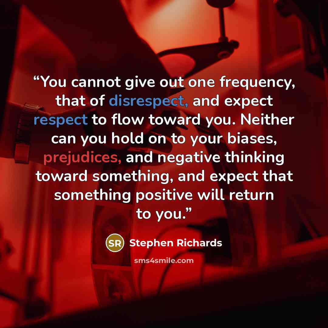 “You cannot give out one frequency, that of disrespect, and expect respect to flow toward you. Neither can you hold on to your biases, prejudices, and negative thinking toward something, and expect that something positive will return to you.” quote by Stephen Richards