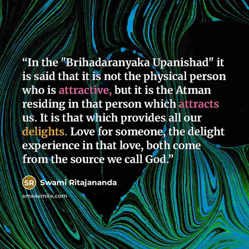 “In the "Brihadaranyaka Upanishad" it is said that it is not the physical person who is attractive, but it is the Atman residing in that person which attracts us. It is that which provides all our delights. Love for someone, the delight experience in that love, both come from the source we call God.” quote by Swami Ritajananda