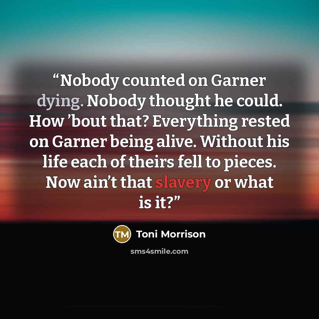 “Nobody counted on Garner dying. Nobody thought he could. How ’bout that? Everything rested on Garner being alive. Without his life each of theirs fell to pieces. Now ain’t that slavery or what is it?” quote by Toni Morrison
