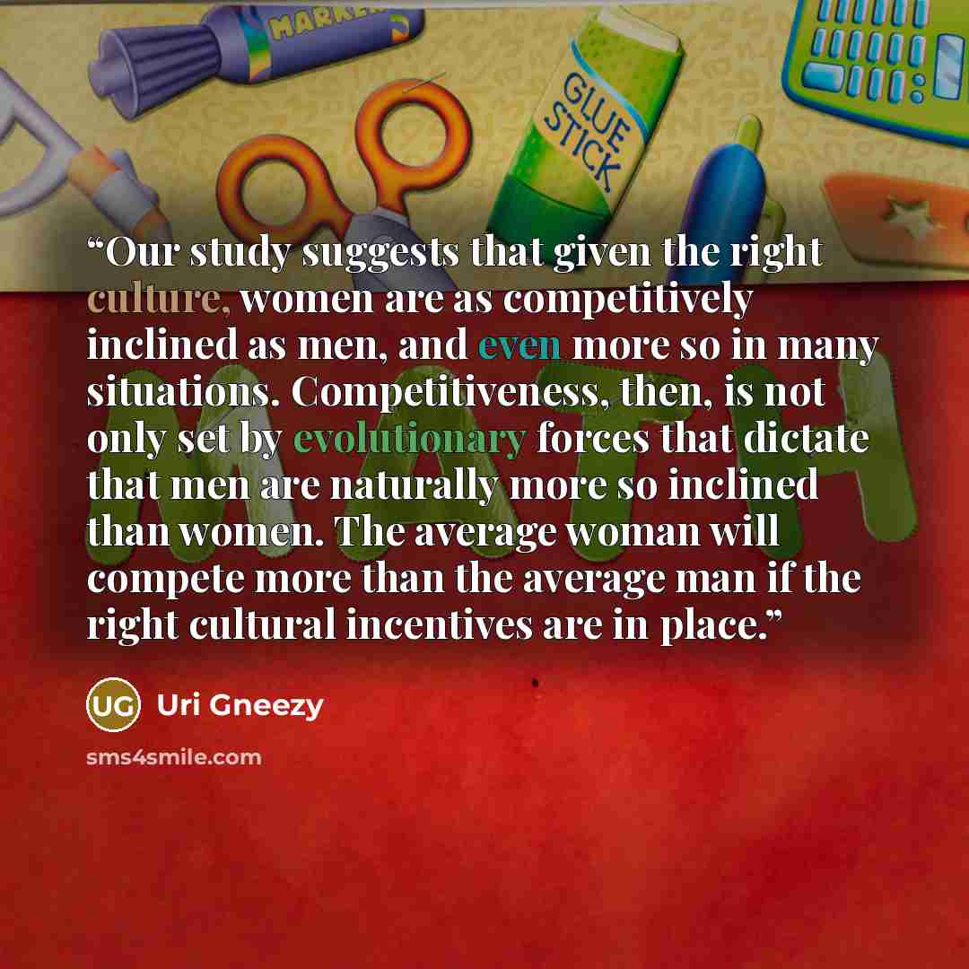 “Our study suggests that given the right culture, women are as competitively inclined as men, and even more so in many situations. Competitiveness, then, is not only set by evolutionary forces that dictate that men are naturally more so inclined than women. The average woman will compete more than…” quote by Uri Gneezy