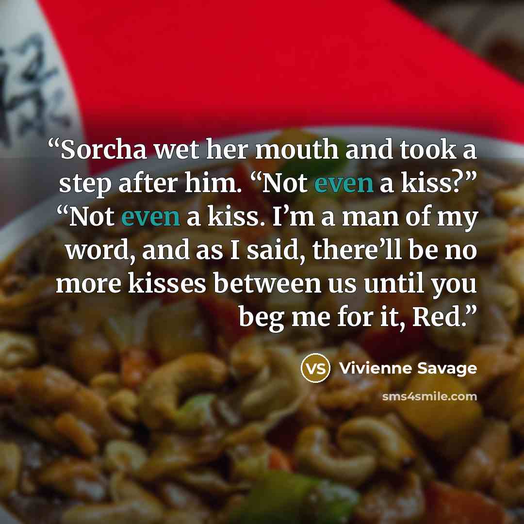 “Sorcha wet her mouth and took a step after him. “Not even a kiss?” “Not even a kiss. I’m a man of my word, and as I said, there’ll be no more kisses between us until you beg me for it, Red.” quote by Vivienne Savage