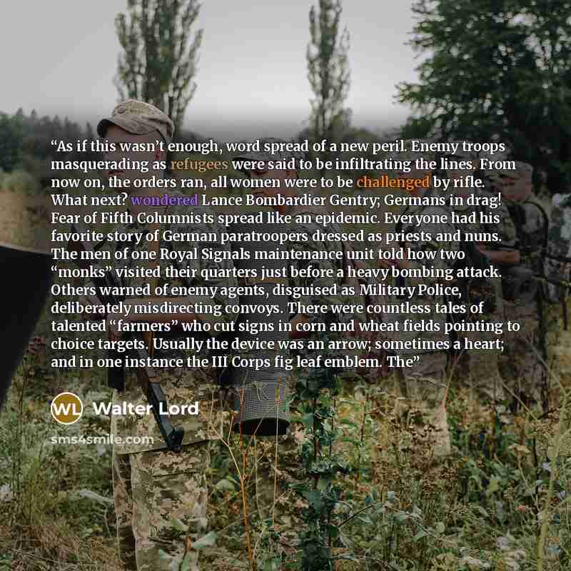“As if this wasn’t enough, word spread of a new peril. Enemy troops masquerading as refugees were said to be infiltrating the lines. From now on, the orders ran, all women were to be challenged by rifle. What next? wondered Lance Bombardier Gentry; Germans in drag! Fear of Fifth Columnists spread…” quote by Walter Lord