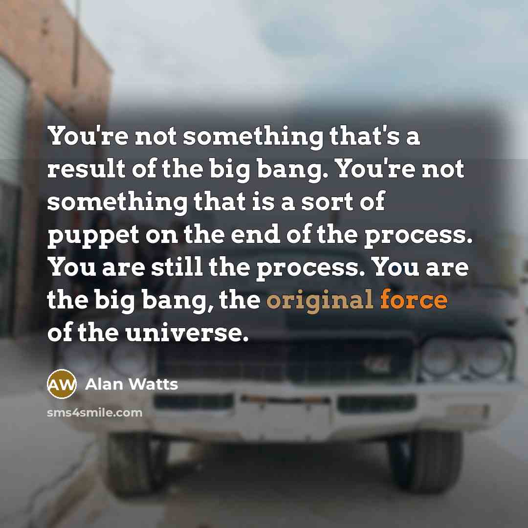 “You're not something that's a result of the big bang. You're not something that is a sort of puppet on the end of the process. You are still the process. You are the big bang, the original force of the universe.” quote by Alan Watts