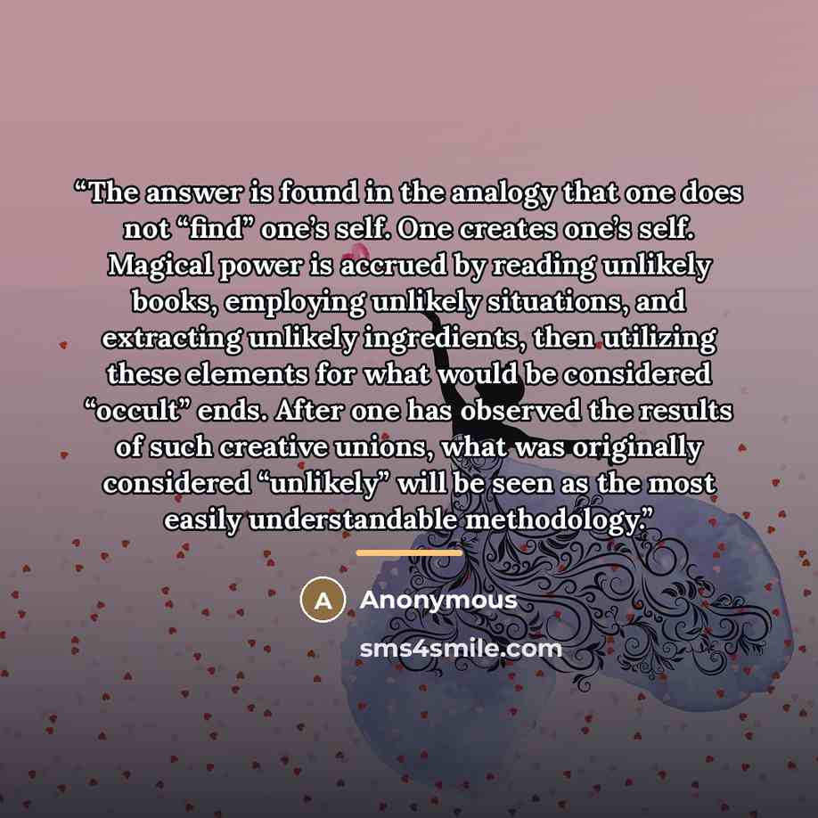 “The answer is found in the analogy that one does not “find” one’s self. One creates one’s self. Magical power is accrued by reading unlikely books, employing unlikely situations, and extracting unlikely ingredients, then utilizing these elements for what would be considered “occult” ends. After…” quote by Anonymous