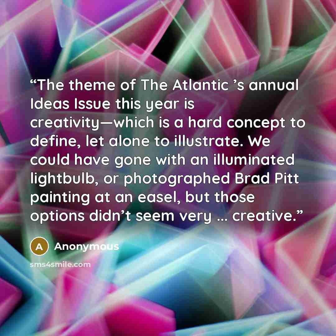 “The theme of The Atlantic ’s annual Ideas Issue this year is creativity—which is a hard concept to define, let alone to illustrate. We could have gone with an illuminated lightbulb, or photographed Brad Pitt painting at an easel, but those options didn’t seem very ... creative.” quote by Anonymous