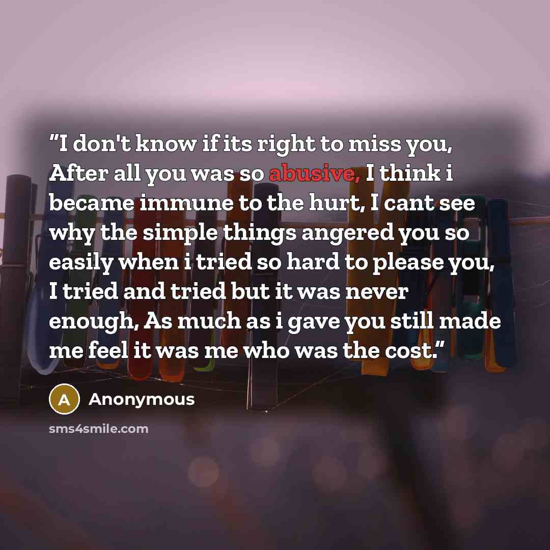 “I don't know if its right to miss you, After all you was so abusive, I think i became immune to the hurt, I cant see why the simple things angered you so easily when i tried so hard to please you, I tried and tried but it was never enough, As much as i gave you still made me feel it was me who was…” quote by Anonymous