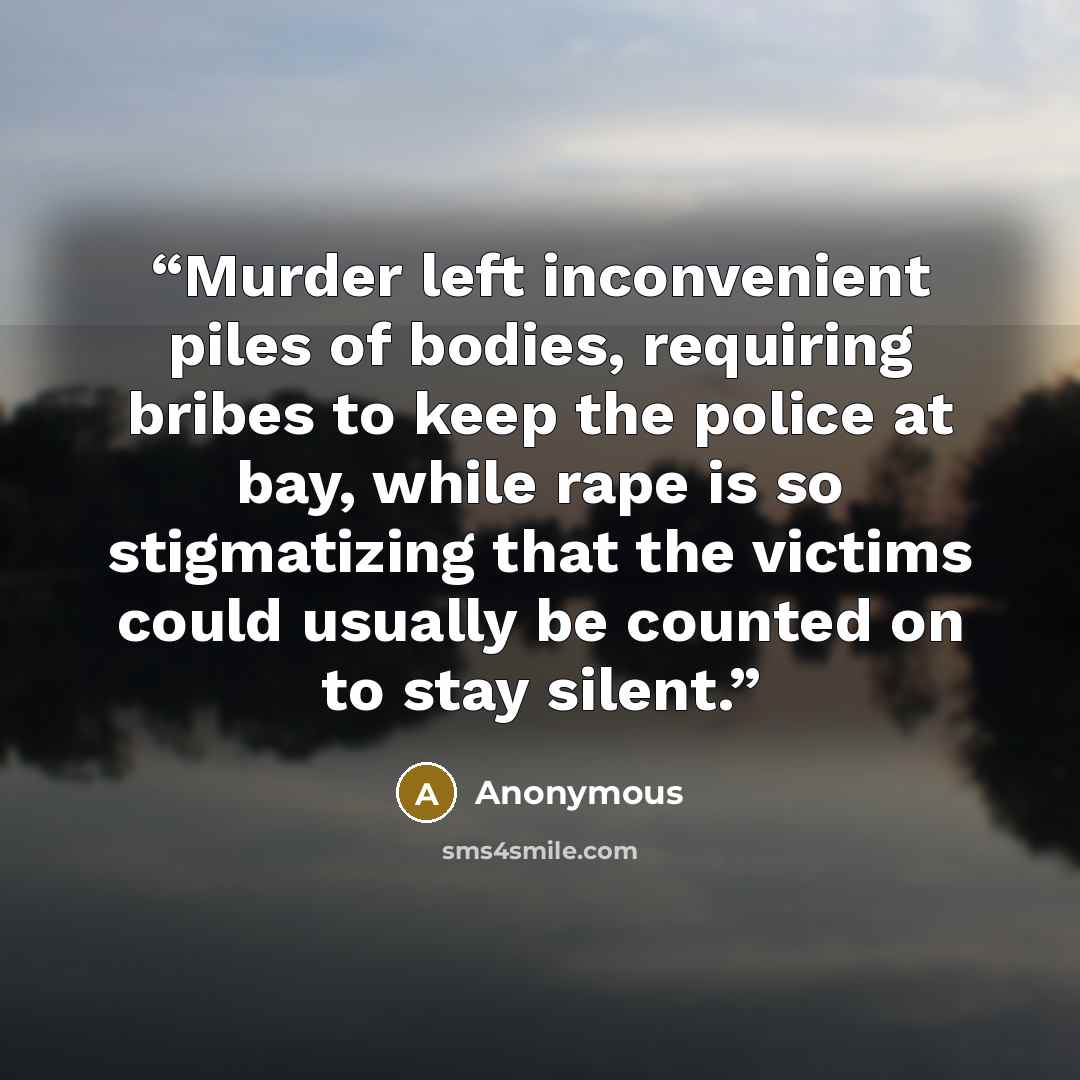“Murder left inconvenient piles of bodies, requiring bribes to keep the police at bay, while rape is so stigmatizing that the victims could usually be counted on to stay silent.” quote by Anonymous