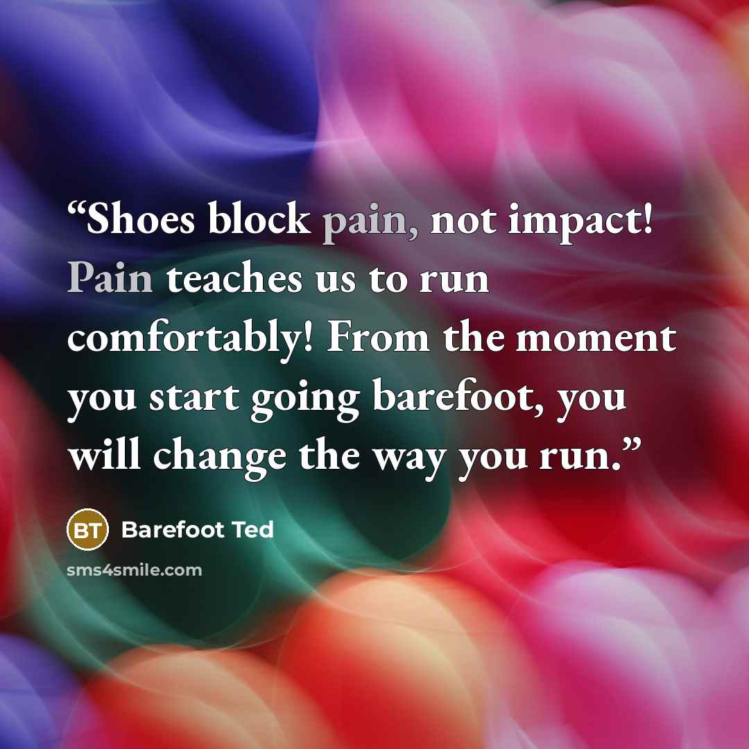 “Shoes block pain, not impact! Pain teaches us to run comfortably! From the moment you start going barefoot, you will change the way you run.” quote by Barefoot Ted