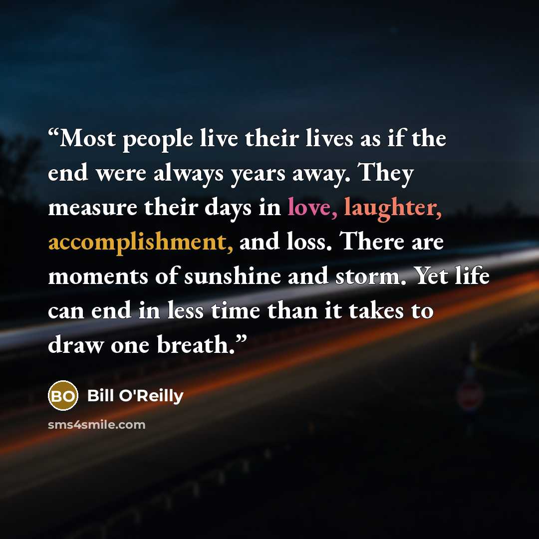 “Most people live their lives as if the end were always years away. They measure their days in love, laughter, accomplishment, and loss. There are moments of sunshine and storm. Yet life can end in less time than it takes to draw one breath.” quote by Bill O'Reilly