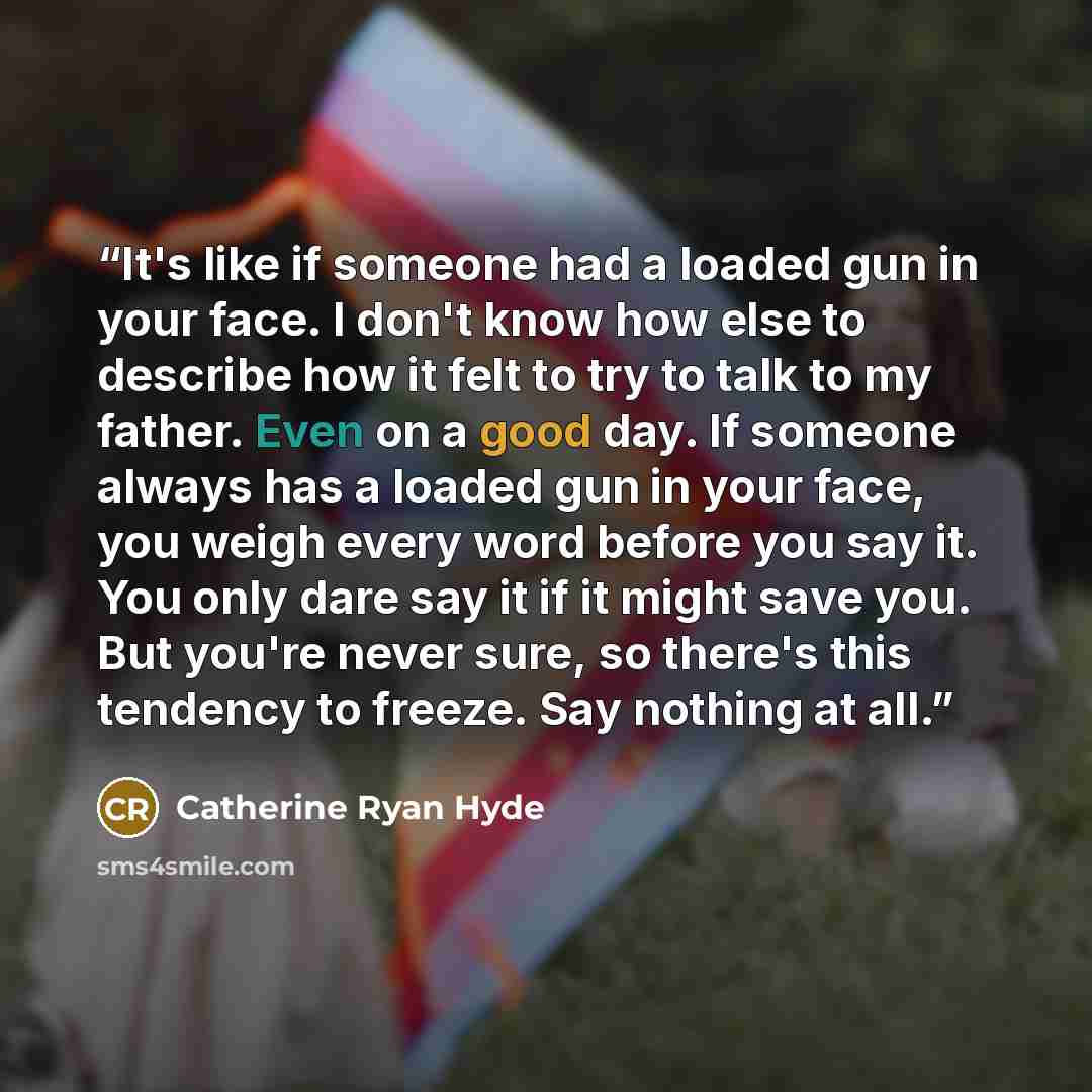 “It's like if someone had a loaded gun in your face. I don't know how else to describe how it felt to try to talk to my father. Even on a good day. If someone always has a loaded gun in your face, you weigh every word before you say it. You only dare say it if it might save you. But you're never…” quote by Catherine Ryan Hyde