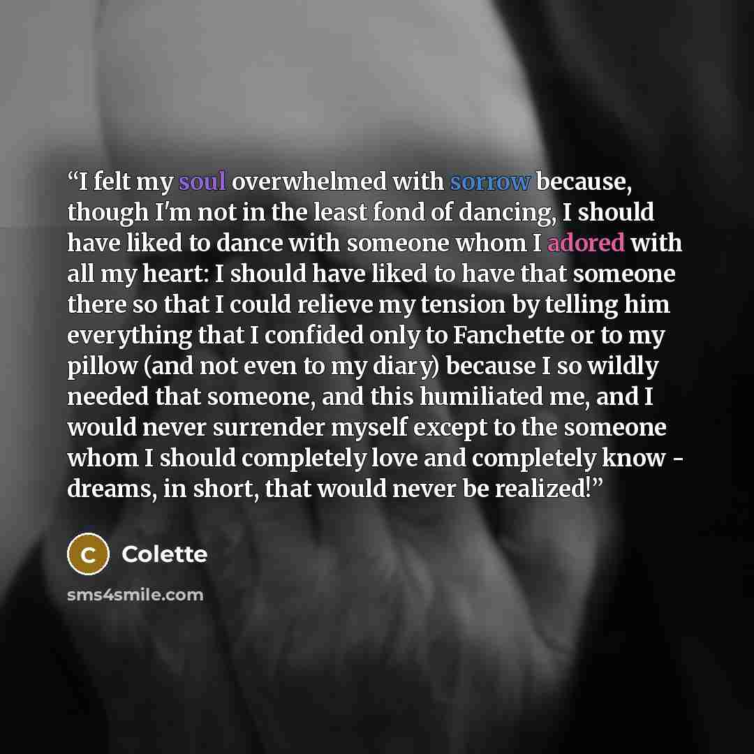 “I felt my soul overwhelmed with sorrow because, though I'm not in the least fond of dancing, I should have liked to dance with someone whom I adored with all my heart: I should have liked to have that someone there so that I could relieve my tension by telling him everything that I confided only…” quote by Colette