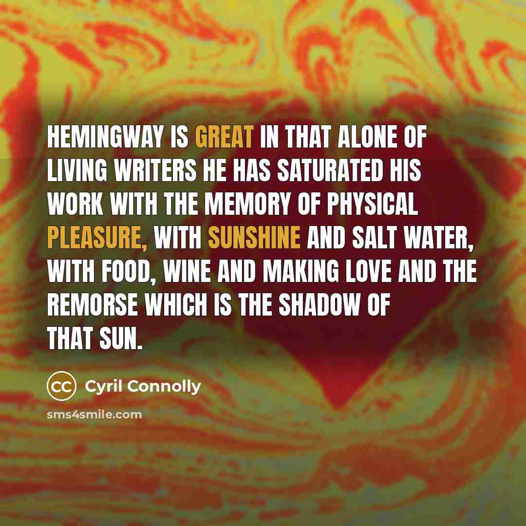 “Hemingway is great in that alone of living writers he has saturated his work with the memory of physical pleasure, with sunshine and salt water, with food, wine and making love and the remorse which is the shadow of that sun.” quote by Cyril Connolly