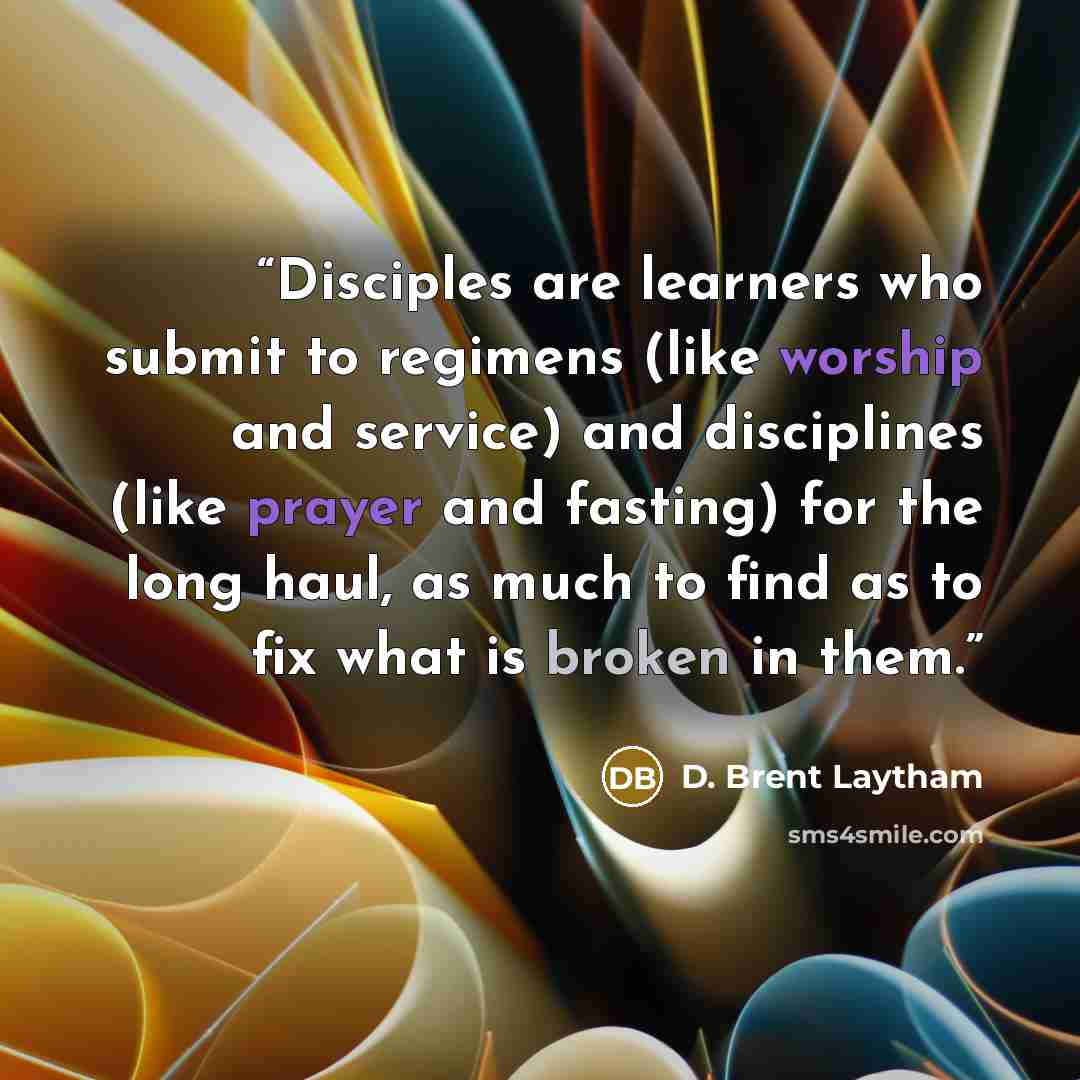 “Disciples are learners who submit to regimens (like worship and service) and disciplines (like prayer and fasting) for the long haul, as much to find as to fix what is broken in them.” quote by D. Brent Laytham
