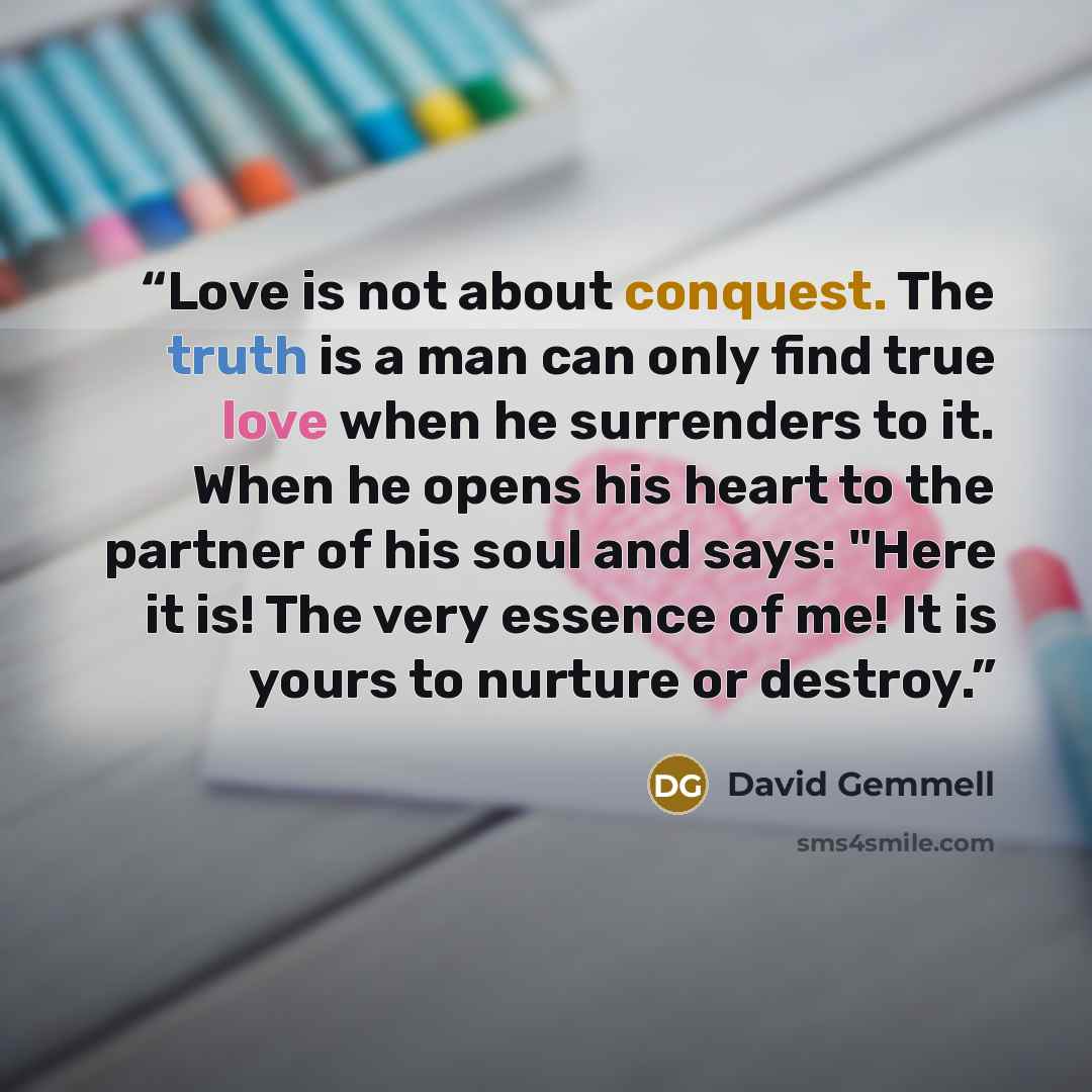 “Love is not about conquest. The truth is a man can only find true love when he surrenders to it. When he opens his heart to the partner of his soul and says: "Here it is! The very essence of me! It is yours to nurture or destroy.” quote by David Gemmell